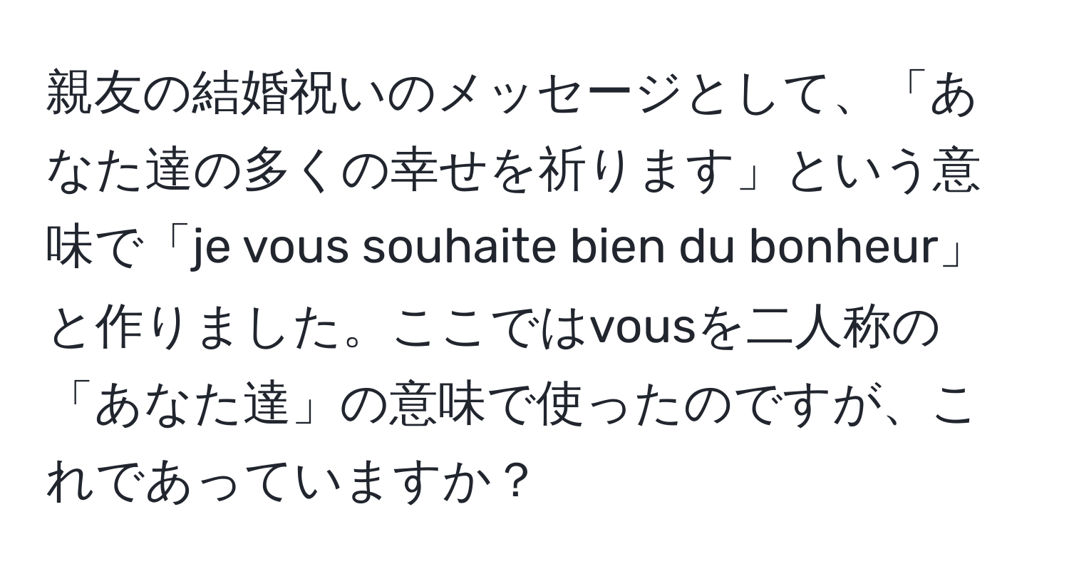 親友の結婚祝いのメッセージとして、「あなた達の多くの幸せを祈ります」という意味で「je vous souhaite bien du bonheur」と作りました。ここではvousを二人称の「あなた達」の意味で使ったのですが、これであっていますか？