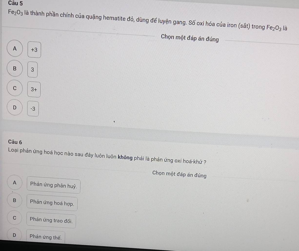 Fe_2O_3 là thành phần chính của quặng hematite đỏ, dùng để luyện gang. Số oxi hóa của iron (sắt) trong Fe_2O_3 là
Chọn một đáp án đúng
A +3
B 3
C 3+
D -3
Câu 6
Loại phản ứng hoá học nào sau đây luôn luôn không phải là phản ứng oxi hoá-khử ?
Chọn một đáp án đúng
A Phản ứng phân huỷ.
B Phản ứng hoá hợp.
C Phản ứng trao đối.
D Phán ứng thế.