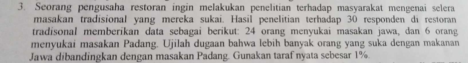 Seorang pengusaha restoran ingin melakukan penelitian terhadap masyarakat mengenai selera 
masakan tradisional yang mereka sukai. Hasil penelitian terhadap 30 responden di restoran 
tradisonal memberikan data sebagai berikut: 24 orang menyukai masakan jawa, dan 6 orang 
menyukai masakan Padang. Ujilah dugaan bahwa lebih banyak orang yang suka dengan makanan 
Jawa dibandingkan dengan masakan Padang. Gunakan taraf nyata sebesar 1%.