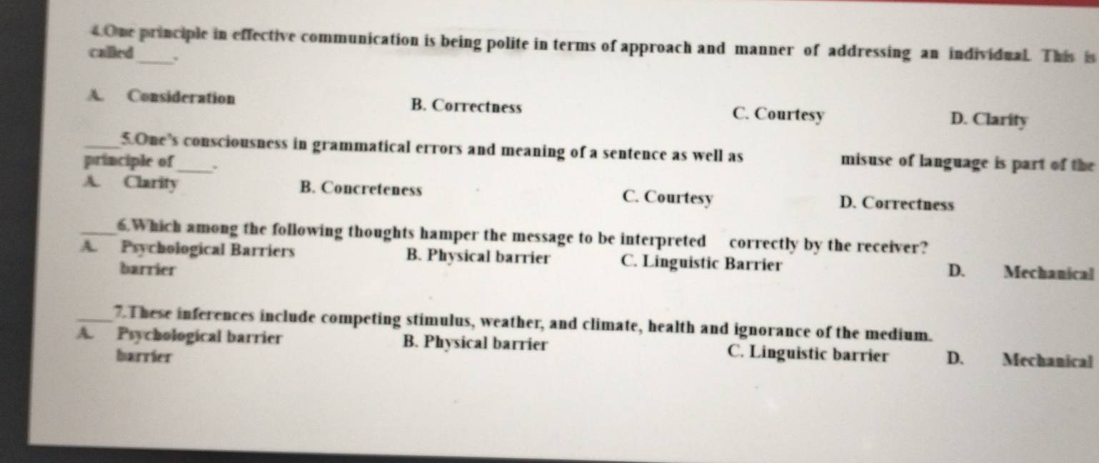 One principle in effective communication is being polite in terms of approach and manner of addressing an individual. This is
called_ ,
A. Consideration B. Correctness C. Courtesy
D. Clarity
_5.One’s consciousness in grammatical errors and meaning of a sentence as well as misuse of language is part of the
principle of_ .
A. Clarity B. Concreteness C. Courtesy D. Correctness
_6.Which among the following thoughts hamper the message to be interpreted correctly by the receiver?
A. Psychological Barriers B. Physical barrier C. Linguistic Barrier D. Mechanical
barrier
_7. These inferences include competing stimulus, weather, and climate, health and ignorance of the medium.
A. Psychological barrier B. Physical barrier C. Linguistic barrier D. Mechanical
harrier