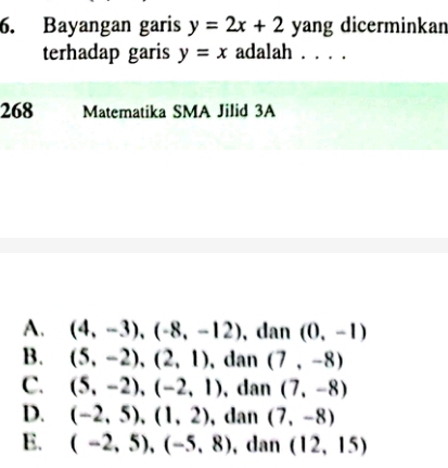 Bayangan garis y=2x+2 yang dicerminkan
terhadap garis y=x adalah . . . .
268 Matematika SMA Jilid 3A
A. (4,-3),(-8,-12) , dan (0,-1)
B. (5,-2), (2,1) , dan (7,-8)
C. (5,-2), (-2,1) , dan (7,-8)
D. (-2,5), (1,2) , dan (7,-8)
E. (-2,5), (-5,8) , dan (12,15)