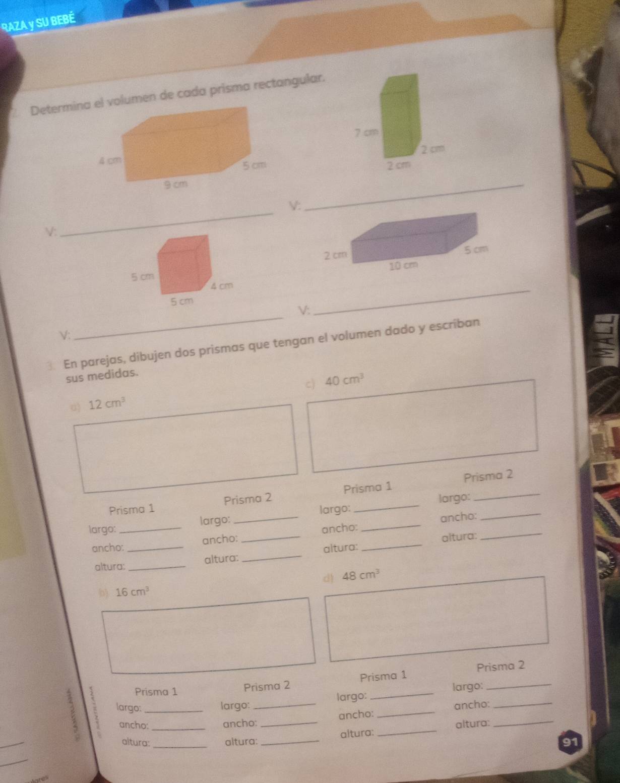 RAZA y SU BEBÉ 
Determinlumen de cada prisma rectangular. 

V: 
_ 
V: 
_ 

V: 
_ 
√: 
_ 
3. En parejas, dibujen dos prismas que tengan el volumen dado y escriban 
sus medidas. 
c) 40cm^3
u) 12cm^3
Prisma 1 Prisma 2 Prisma 1 Prisma 2 
largo: _largo: _largo:_ _largo:__ 
ancho: _ancho: _ancho: _ancho: 
altura: _altura: _altura: altura: 
d) 48cm^3
b) 16cm^3
Prisma 1 Prisma 2 Prisma 1 Prisma 2 
largo: _largo: _largo: _largo:__ 
ancho: _ancho: _ancho: _ancho:_ 
_ 
altura: _altura: 
altura: _altura: _91 
_