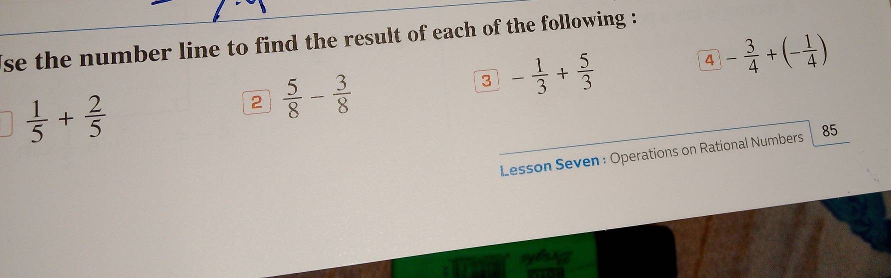 se the number line to find the result of each of the following : 
4 - 3/4 +(- 1/4 )
 1/5 + 2/5 
2  5/8 - 3/8 
3 - 1/3 + 5/3 
Lesson Seven : Operations on Rational Numbers 85