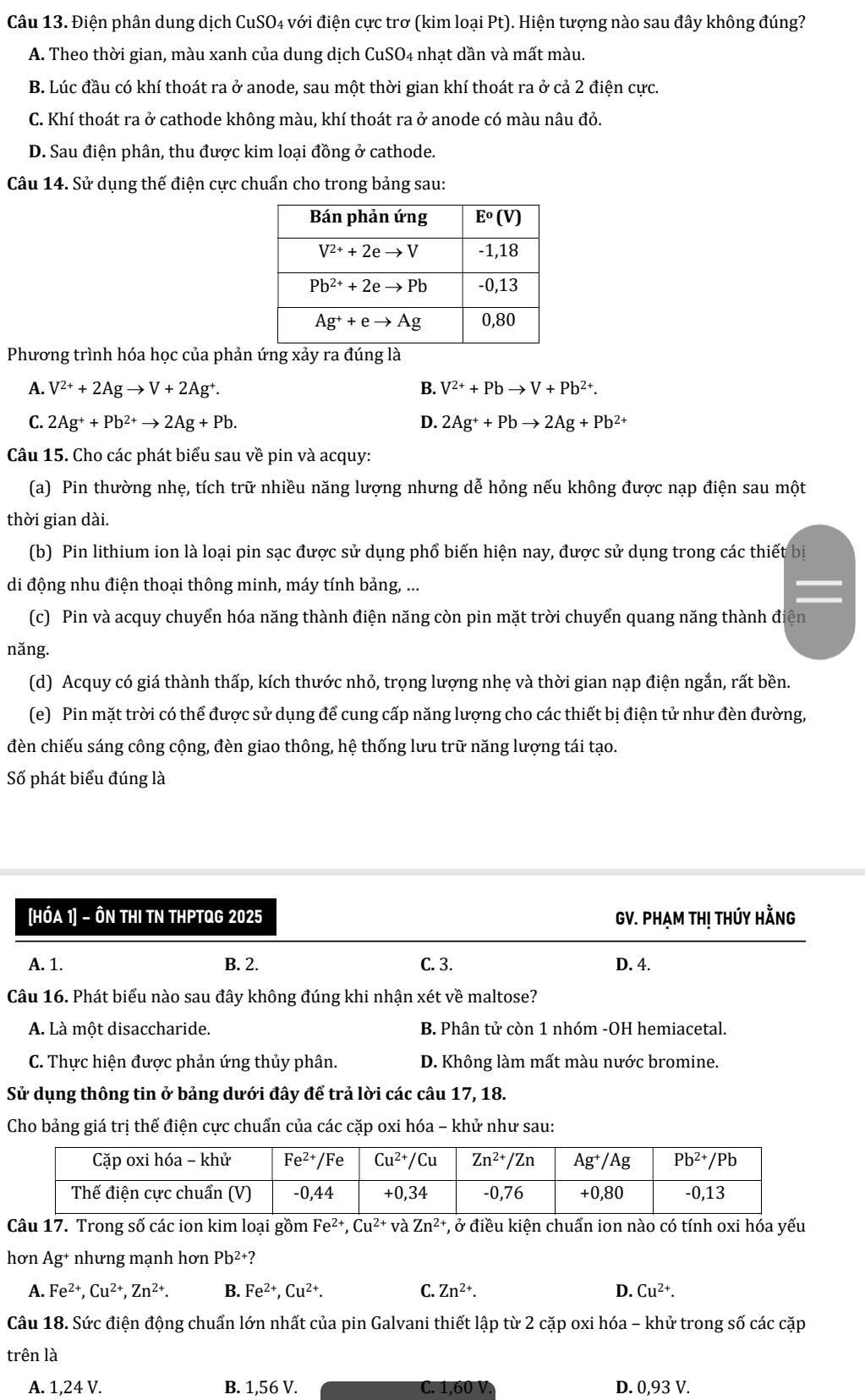 Điện phân dung dịch CuSO4 với điện cực trơ (kim loại Pt). Hiện tượng nào sau đây không đúng?
A. Theo thời gian, màu xanh của dung dịch CuSO4 nhạt dần và mất màu.
B. Lúc đầu có khí thoát ra ở anode, sau một thời gian khí thoát ra ở cả 2 điện cực.
C. Khí thoát ra ở cathode không màu, khí thoát ra ở anode có màu nâu đỏ.
D. Sau điện phân, thu được kim loại đồng ở cathode.
Câu 14. Sử dụng thế điện cực chuẩn cho trong bảng sau:
Phương trình hóa học của phản ứng xảy ra đúng là
A. V^(2+)+2Agto V+2Ag^+. B. V^(2+)+Pbto V+Pb^(2+).
C. 2Ag^++Pb^(2+)to 2Ag+Pb. D. 2Ag^++Pbto 2Ag+Pb^(2+)
Câu 15. Cho các phát biểu sau về pin và acquy:
(a) Pin thường nhẹ, tích trữ nhiều năng lượng nhưng dễ hỏng nếu không được nạp điện sau một
thời gian dài.
(b) Pin lithium ion là loại pin sạc được sử dụng phổ biến hiện nay, được sử dụng trong các thiết bị
di động nhu điện thoại thông minh, máy tính bảng, ...
(c) Pin và acquy chuyển hóa năng thành điện năng còn pin mặt trời chuyển quang năng thành điện
năng.
(d) Acquy có giá thành thấp, kích thước nhỏ, trọng lượng nhẹ và thời gian nạp điện ngắn, rất bền.
(e) Pin mặt trời có thể được sử dụng để cung cấp năng lượng cho các thiết bị điện tử như đèn đường,
đèn chiếu sáng công cộng, đèn giao thông, hệ thống lưu trữ năng lượng tái tạo.
Số phát biểu đúng là
[HÓA 1] - ÔN THI TN THPTQG 2025 GV. PHẠm tHị thúy Hằng
A. 1. B. 2. C. 3. D. 4.
Câu 16. Phát biểu nào sau đây không đúng khi nhận xét về maltose?
A. Là một disaccharide. B. Phân tử còn 1 nhóm -OH hemiacetal.
C. Thực hiện được phản ứng thủy phân. D. Không làm mất màu nước bromine.
Sử dụng thông tin ở bảng dưới đây để trả lời các câu 17, 18.
Cho bảng giá trị thế điện cực chuẩn của các cặp oxi hóa - khử như sau:
Câu 17. Trong số các ion kim loại gồm Fe^(2+),Cu^(2+) và Zn^(2+) *, ở điều kiện chuẩn ion nào có tính oxi hóa yếu
hơn Ag^+ nhưng mạnh hơn Pb^(2+)?
A. Fe^(2+),Cu^(2+),Zn^(2+). B. Fe^(2+),Cu^(2+). C. Zn^(2+). D. Cu^(2+).
Câu 18. Sức điện động chuẩn lớn nhất của pin Galvani thiết lập từ 2 cặp oxi hóa - khử trong số các cặp
trên là
A. 1,24 V. B. 1,56 V. C. 1,60 V D. 0,93 V.