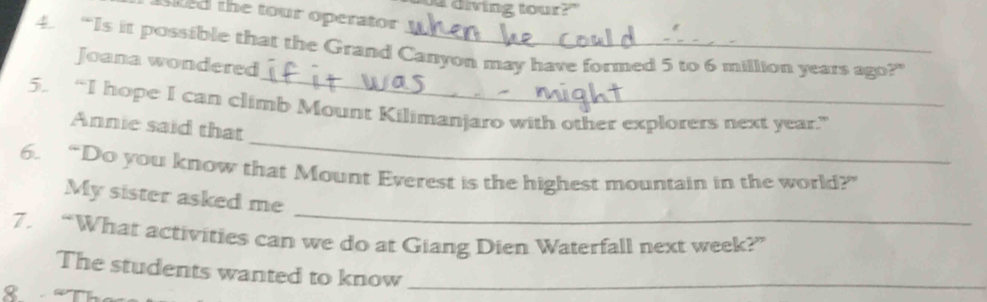 a diving tour?" 
d the tour operator 
4. “Is it possible that the Grand Canyon may have formed 5 to 6 million years ago?” 
_ 
Joana wondered 
_ 
5. “I hope I can climb Mount Kilimanjaro with other explorers next year.” 
Annie said that 
6. “Do you know that Mount Everest is the highest mountain in the world?” 
_ 
My sister asked me 
7. “What activities can we do at Giang Dien Waterfall next week?” 
The students wanted to know_ 
8 “