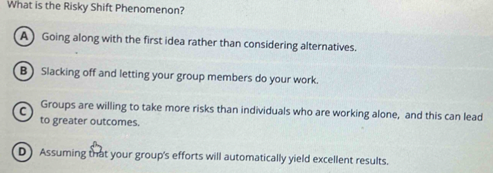 What is the Risky Shift Phenomenon?
A Going along with the first idea rather than considering alternatives.
B Slacking off and letting your group members do your work.
C Groups are willing to take more risks than individuals who are working alone, and this can lead
to greater outcomes.
D) Assuming that your group's efforts will automatically yield excellent results.