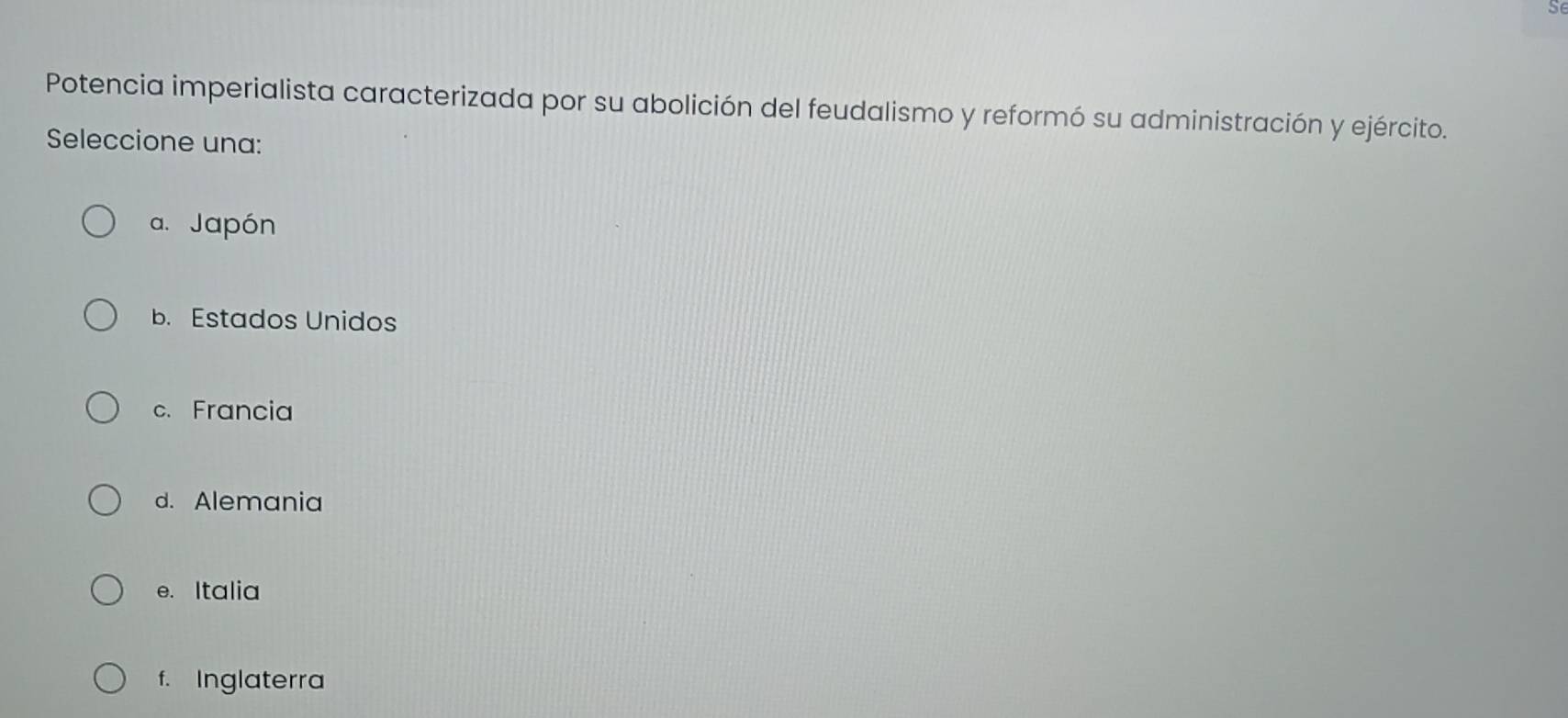 Potencia imperialista caracterizada por su abolición del feudalismo y reformó su administración y ejército.
Seleccione una:
a. Japón
b. Estados Unidos
c. Francia
d. Alemania
e. Italia
f. Inglaterra