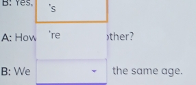 B: Yes. 's 
A: How 're )ther? 
B: We the same age.