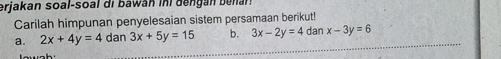 erjakan soal-soal di bawan ini dengan benar! 
Carilah himpunan penyelesaian sistem persamaan berikut! 
a. 2x+4y=4 dan 3x+5y=15 b. 3x-2y=4 dan x-3y=6