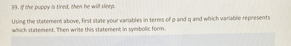 If the puppy is tired, then he will sleep. 
Using the statement above, first state your variables in terms of p and q and which variable represents 
which statement. Then write this statement in symbolic form.