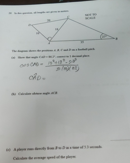 In this question, all lengths are given in metres.
The diagram shows the positions A, B, C and D on a football pitch.
(a) Show that angle CAD=86.2° , correct to 1 decimal place.
(b) Calculate obtuse angle ACB.
(c) A player runs directly from B to D in a time of 5.3 seconds.
Calculate the average speed of the player.