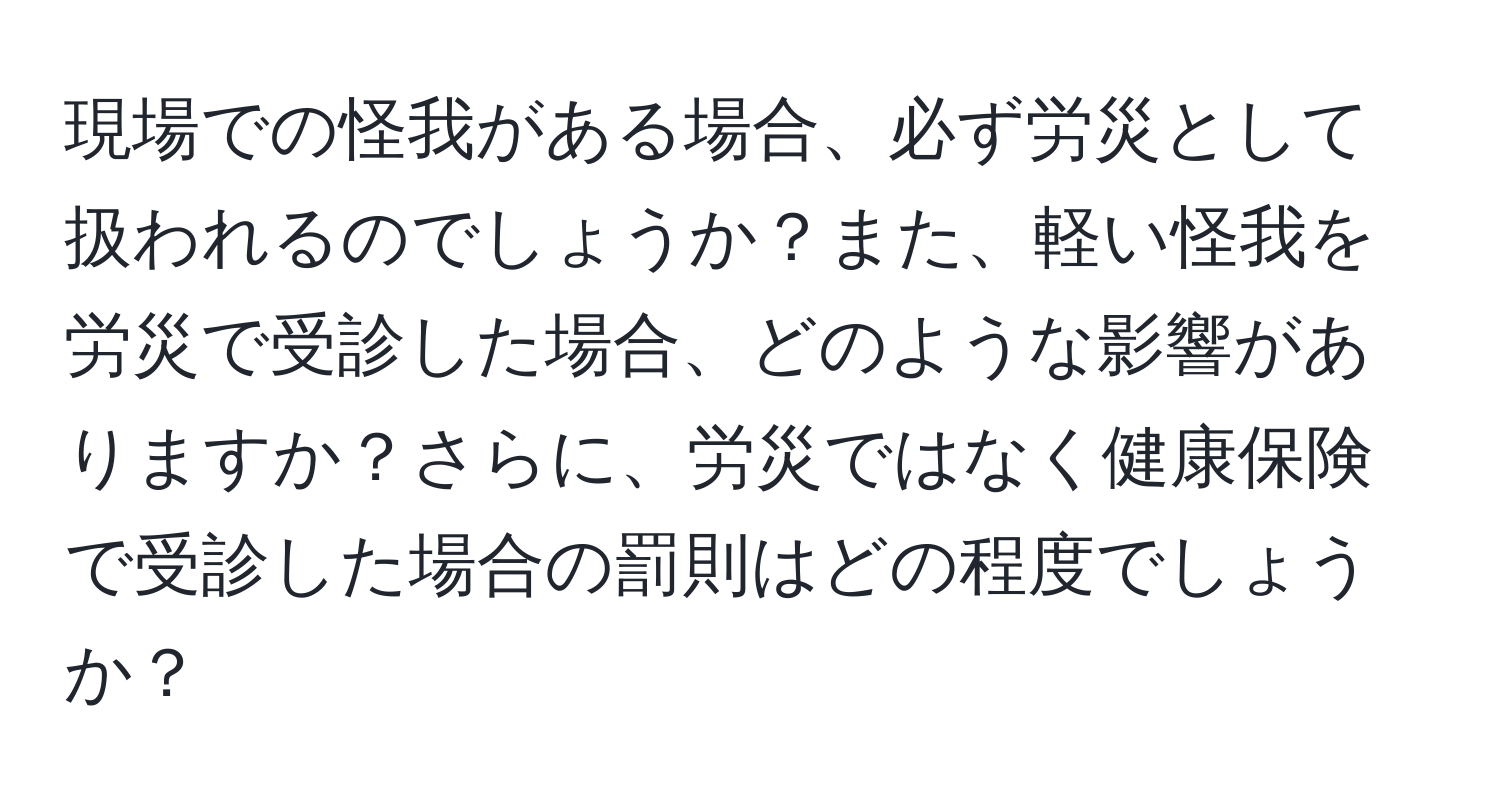 現場での怪我がある場合、必ず労災として扱われるのでしょうか？また、軽い怪我を労災で受診した場合、どのような影響がありますか？さらに、労災ではなく健康保険で受診した場合の罰則はどの程度でしょうか？