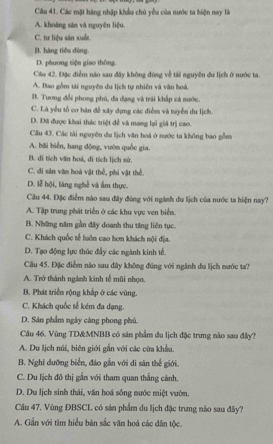 Các mặt hàng nhập khẩu chú yếu của nước ta hiện nay là
A. khoáng sản và nguyên liệu.
C. tư liệu sản xuất.
B. hàng tiêu dùng.
D. phương tiện giao thông.
Câu 42. Đặc điểm nào sau đây không đúng về tài nguyên du lịch ở nước ta.
A. Bao gồm tài nguyên du lịch tự nhiên và văn hoá.
B. Tương đổi phong phú, đa dạng và trải khấp cá nước.
C. Là yều tố cơ bản để xây dựng các điểm và tuyến du lịch.
D. Đã được khai thác triệt để và mang lại giá trị cao.
Câu 43. Các tài nguyên du lịch văn hoá ở nước ta không bao gồm
A. bãi biển, hang động, vườn quốc gia.
B. di tích văn hoá, di tích lịch sử.
C. di sản văn hoá vật thể, phi vật thể.
D. lễ hội, làng nghề và ẩm thực.
Câu 44. Đặc điểm nào sau đây đúng với ngành du lịch của nước ta hiện nay?
A. Tập trung phát triển ở các khu vực ven biển.
B. Những năm gần đây doanh thu tăng liên tục.
C. Khách quốc tế luôn cao hơn khách nội địa.
D. Tạo động lực thúc đầy các ngành kinh tế.
Câu 45. Đặc điểm nào sau đây không đúng với ngành du lịch nước ta?
A. Trở thành ngành kinh tế mũi nhọn.
B. Phát triển rộng khắp ở các vùng.
C. Khách quốc tế kém đa dạng.
D. Sản phẩm ngày càng phong phú.
Câu 46. Vùng TD&MNBB có sản phẩm du lịch đặc trưng nào sau đây?
A. Du lịch núi, biên giới gắn với các cửa khẩu.
B. Nghỉ dưỡng biển, đảo gắn với di sản thế giới.
C. Du lịch đô thị gắn với tham quan thắng cảnh.
D. Du lịch sinh thái, văn hoá sông nước miệt vườn.
Câu 47. Vùng ĐBSCL có sản phẩm du lịch đặc trưng nào sau đây?
A. Gắn với tìm hiều bản sắc văn hoá các dân tộc.