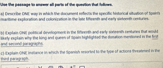 Use the passage to answer all parts of the question that follows. 
a) Describe ONE way in which the document reflects the specific historical situation of Spain's 
maritime exploration and colonization in the late fifteenth and early sixteenth centuries. 
b) Explain ONE political development in the fifteenth and early sixteenth centuries that would 
likely explain why the king and queen of Spain highlighted the donation mentioned in the first 
and second paragraphs. 
c) Explain ONE instance in which the Spanish resorted to the type of actions threatened in the 
third paragraph.