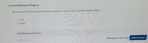 Current Attempt in Progress
The entry to record an impairment loss includes a credit to Accumulated Depreciation.
True
False
eTextbook and Media
Save for Later Attempts: 0 of 2 used Submit Answer