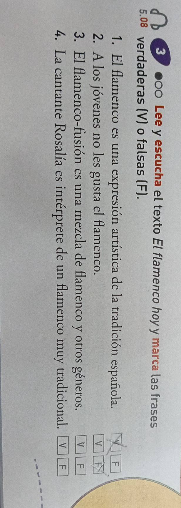 3 ●00 Lee y escucha el texto El flamenco hoy y marca las frases 
5.08 verdaderas (V) o falsas (F). 
1. El flamenco es una expresión artística de la tradición española. 
F 
2. A los jóvenes no les gusta el flamenco. V 
3. El flamenco-fusión es una mezcla de flamenco y otros géneros. V F 
4. La cantante Rosalía es intérprete de un flamenco muy tradicional. V F