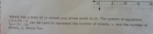 8 1 20 
Alexis has a total of 14 nickels and dimes worth $1.25. The syster of equations,
beginarrayl n=14-d n=25-2dendarray. can be used to represent the number of nickels, n, and the number of 
dimes, d, Alexis has.