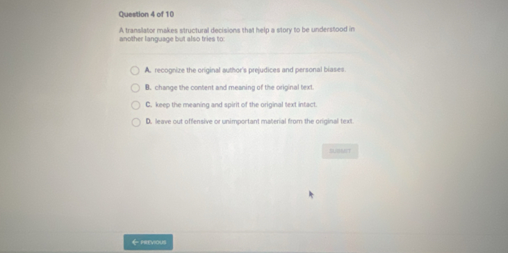 A translator makes structural decisions that help a story to be understood in
another language but also tries to:
A. recognize the original author's prejudices and personal biases.
B. change the content and meaning of the original text.
C. keep the meaning and spirit of the original text intact.
D. leave out offensive or unimportant material from the original text.
SUBMIT
←previousi