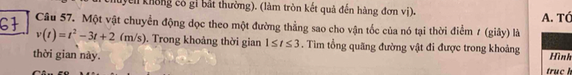 Nyen không có gi bắt thường). (làm tròn kết quả đến hàng đơn vị). 
A. TÓ 
Câu 57. Một vật chuyền động dọc theo một đường thẳng sao cho vận tốc của nó tại thời điểm 1 (giây) là
v(t)=t^2-3t+2(m/s). Trong khoảng thời gian 1≤ t≤ 3. Tìm tổng quãng đường vật đi được trong khoảng 
thời gian này. Hình 
truc h