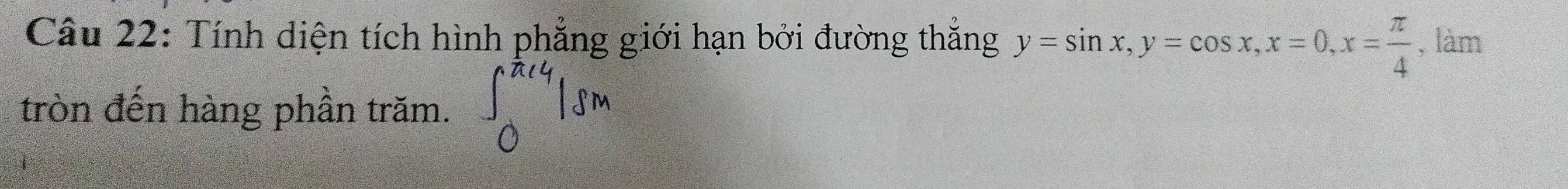 Tính diện tích hình phẳng giới hạn bởi đường thắng y=sin x, y=cos x, x=0, x= π /4  , làm 
tròn đến hàng phần trăm.