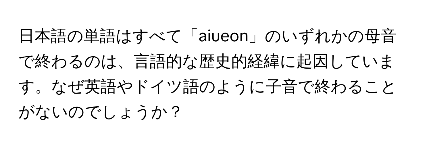 日本語の単語はすべて「aiueon」のいずれかの母音で終わるのは、言語的な歴史的経緯に起因しています。なぜ英語やドイツ語のように子音で終わることがないのでしょうか？