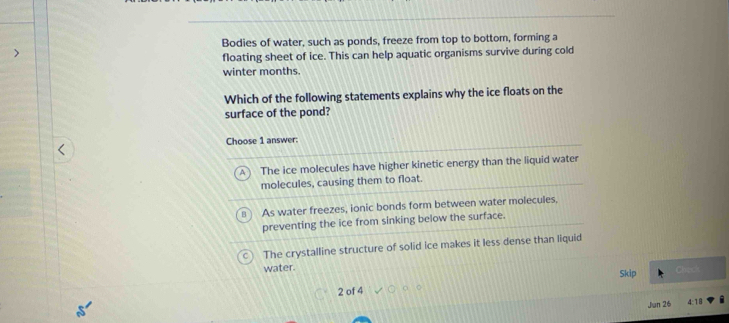 Bodies of water, such as ponds, freeze from top to bottom, forming a
floating sheet of ice. This can help aquatic organisms survive during cold
winter months.
Which of the following statements explains why the ice floats on the
surface of the pond?
Choose 1 answer:
The ice molecules have higher kinetic energy than the liquid water
molecules, causing them to float.
B As water freezes, ionic bonds form between water molecules,
preventing the ice from sinking below the surface.
The crystalline structure of solid ice makes it less dense than liquid
water.
Skip Chech
2 of 4
Jun 26 4:18