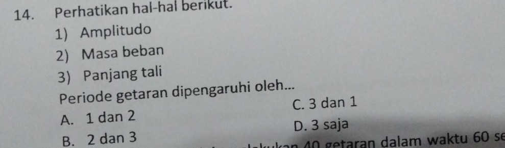 Perhatikan hal-hal berikut.
1) Amplitudo
2 Masa beban
3 Panjang tali
Periode getaran dipengaruhi oleh...
A. 1 dan 2 C. 3 dan 1
B. 2 dan 3 D. 3 saja
n 0 getaran dalam waktu 60 se