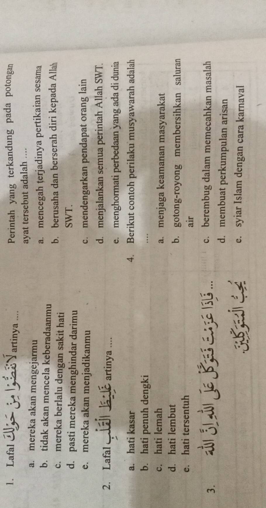 Lafal Y artinya ....
Perintah yang terkandung pada potongan
ayat tersebut adalah ....
a. mereka akan mengejarmu
b. tidak akan mencela keberadaanmu a. mencegah terjadinya pertikaian sesama
c. mereka berlalu dengan sakit hati b. berusaha dan berserah diri kepada Allah
d. pasti mereka menghindar darimu SWT.
e. mereka akan menjadikanmu c. mendengarkan pendapat orang lain
d. menjalankan semua perintah Allah SWT.
2. Lafal artinya ....
a
e. menghormati perbedaan yang ada di dunia
a. hati kasar 4. Berikut contoh perilaku musyawarah adalah
b. hati penuh dengki ….
c. hati lemah a. menjaga keamanan masyarakat
d. hati lembut
b. gotong-royong membersihkan saluran
e. hati tersentuh
air
3. i J1 i Je B s.... c. berembug dalam memecahkan masalah
d. membuat perkumpulan arisan
e. syiar Islam dengan cara karnaval