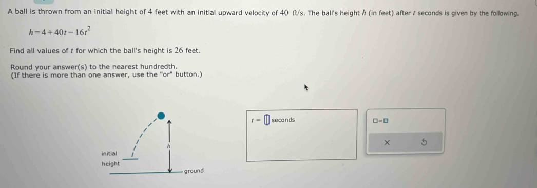 A ball is thrown from an initial height of 4 feet with an initial upward velocity of 40 ft/s. The ball's height / (in feet) after t seconds is given by the following.
h=4+40t-16t^2
Find all values of t for which the ball's height is 26 feet. 
Round your answer(s) to the nearest hundredth. 
(If there is more than one answer, use the "or" button.)
t= seconds □ approx □
× S