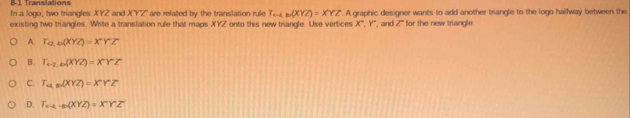 8-1 Translations
In a logo, two triangles XYZ and XYZ' are related by the translation rule T_ B(XYZ)=XYZ A graphic designer wants to add another triangle to the logo halfway between the
existing two triangles. Write a translation rule that maps XYZ onto this new triangle. Use vertices . X° , Y ', and Z ' for the new triangle.
A. T_a, omega (XYZ)=X°Y°Z
B. T_e-2,4(XYZ)=XY°YZ
C. T_a,ap(XYZ)=X°Y°Z
D. T_c-4,-80(XYZ)=X°YZ°