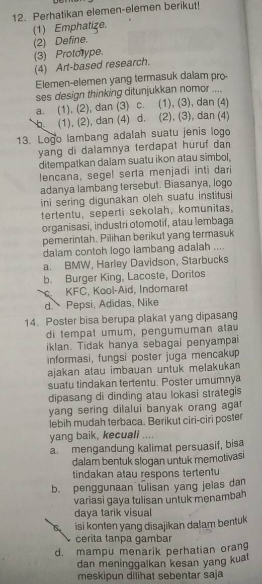 Perhatikan elemen-elemen berikut!
(1) Emphatize.
(2) Define.
(3) Prototype.
(4) Art-based research.
Elemen-elemen yang termasuk dalam pro-
ses design thinking ditunjukkan nomor ....
a. (1), (2), dan (3) C. (1), (3), dan (4)
b. (1), (2), dan (4) d. (2), (3), dan (4)
13. Logo lambang adalah suatu jenis logo
yang di dalamnya terdapat huruf dan 
ditempatkan dalam suatu ikon atau simbol,
lencana, segel serta menjadi inti dari
adanya lambang tersebut. Biasanya, logo
ini sering digunakan oleh suatu institusi
tertentu, seperti sekolah, komunitas,
organisasi, industri otomotif, atau lembaga
pemerintah. Pilihan berikut yang termasuk
dalam contoh logo lambang adalah ....
a. BMW, Harley Davidson, Starbucks
b. Burger King, Lacoste, Doritos
KFC, Kool-Aid, Indomaret
d. Pepsi, Adidas, Nike
14. Poster bisa berupa plakat yang dipasang
di tempat umum, pengumuman atau
iklan. Tidak hanya sebagai penyampai
informasi, fungsi poster juga mencakup
ajakan atau imbauan untuk melakukan
suatu tindakan tertentu. Poster umumnya
dipasang di dinding atau lokasi strategis
yang sering dilalui banyak orang agar
lebih mudah terbaca. Berikut ciri-ciri poster
yang baik, kecuali ....
a. mengandung kalimat persuasif, bisa
dalam bentuk slogan untuk memotivasi
tindakan atau respons tertentu
b. penggunaan tulisan yang jelas dan
variasi gaya tulisan untuk menambah
daya tarik visual
C. isi konten yang disajikan dalam bentuk
cerita tanpa gambar
d. mampu menarik perhatian orang
dan meninggalkan kesan yang kuat
meskipun dilihat sebentar saja