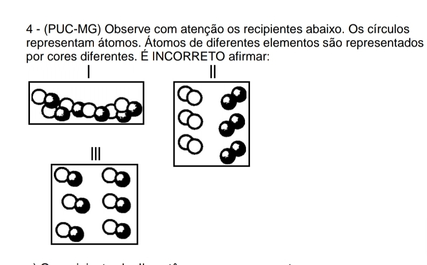 4 - (PUC-MG) Observe com atenção os recipientes abaixo. Os círculos 
representam átomos. Átomos de diferentes elementos são representados 
por cores diferentes. É INCORRETO afirmar: