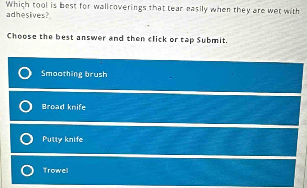 Which tool is best for wallcoverings that tear easily when they are wet with
adhesives?
Choose the best answer and then click or tap Submit.
Smoothing brush
Broad knife
Putty knife
Trowel