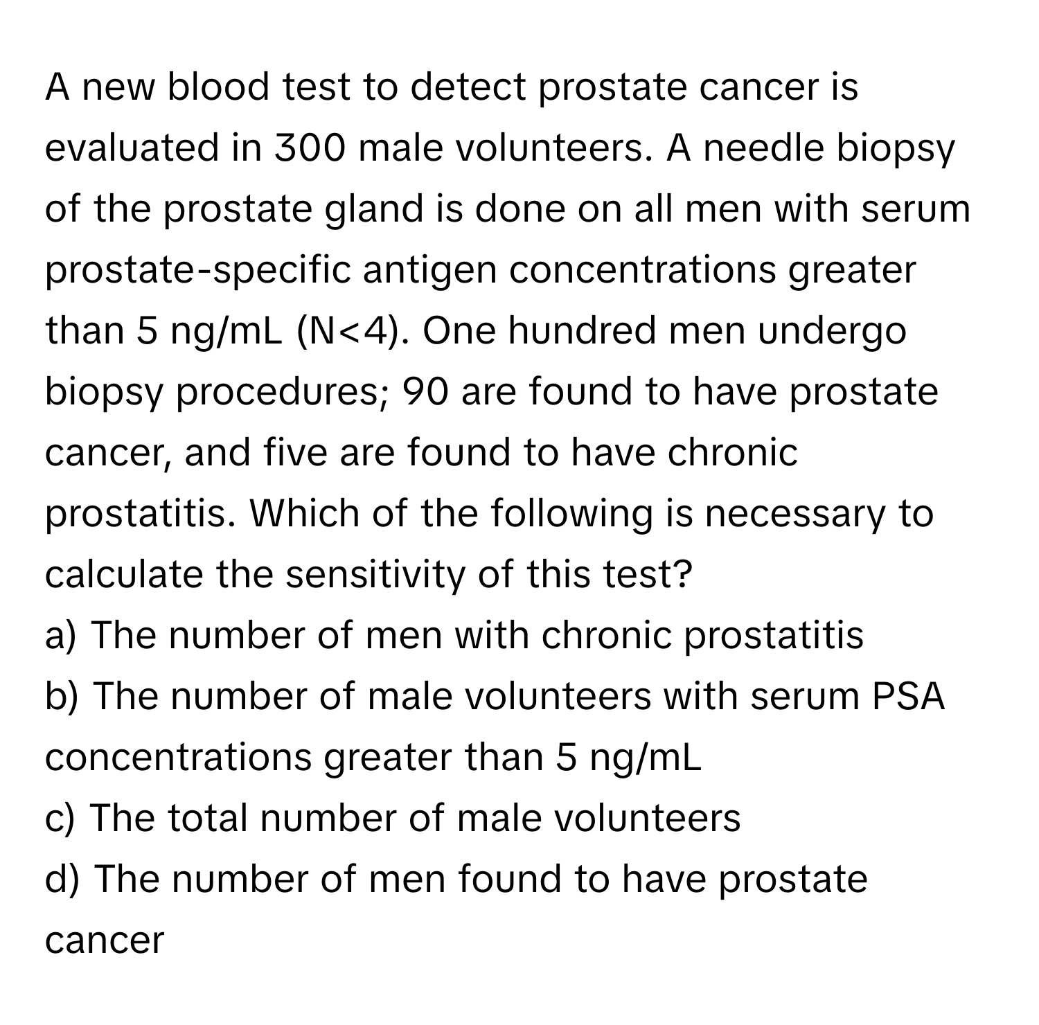 A new blood test to detect prostate cancer is evaluated in 300 male volunteers. A needle biopsy of the prostate gland is done on all men with serum prostate-specific antigen concentrations greater than 5 ng/mL (N<4). One hundred men undergo biopsy procedures; 90 are found to have prostate cancer, and five are found to have chronic prostatitis. Which of the following is necessary to calculate the sensitivity of this test?

a) The number of men with chronic prostatitis 
b) The number of male volunteers with serum PSA concentrations greater than 5 ng/mL 
c) The total number of male volunteers 
d) The number of men found to have prostate cancer