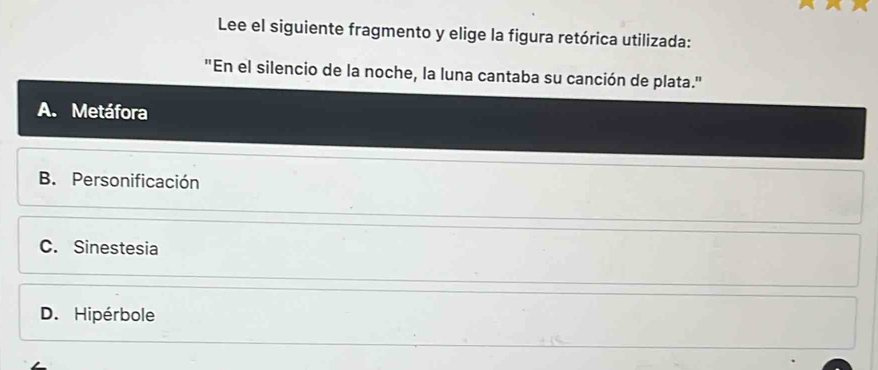 Lee el siguiente fragmento y elige la figura retórica utilizada:
"En el silencio de la noche, la luna cantaba su canción de plata."
A. Metáfora
B. Personificación
C. Sinestesia
D. Hipérbole