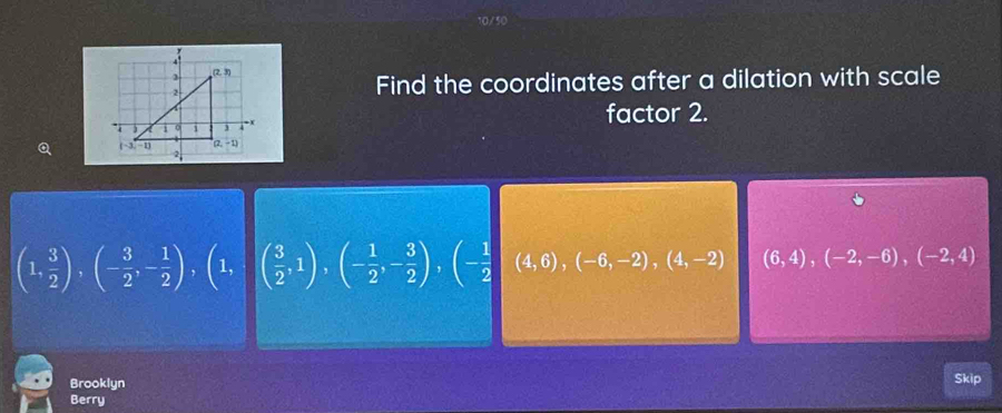 Find the coordinates after a dilation with scale
factor 2.
(1, 3/2 ),(- 3/2 ,- 1/2 ),(1, ( 3/2 ,1),(- 1/2 ,- 3/2 ),(- 1/2  (4,6),(-6,-2),(4,-2) (6,4),(-2,-6),(-2,4)
Brooklyn Skip
Berry