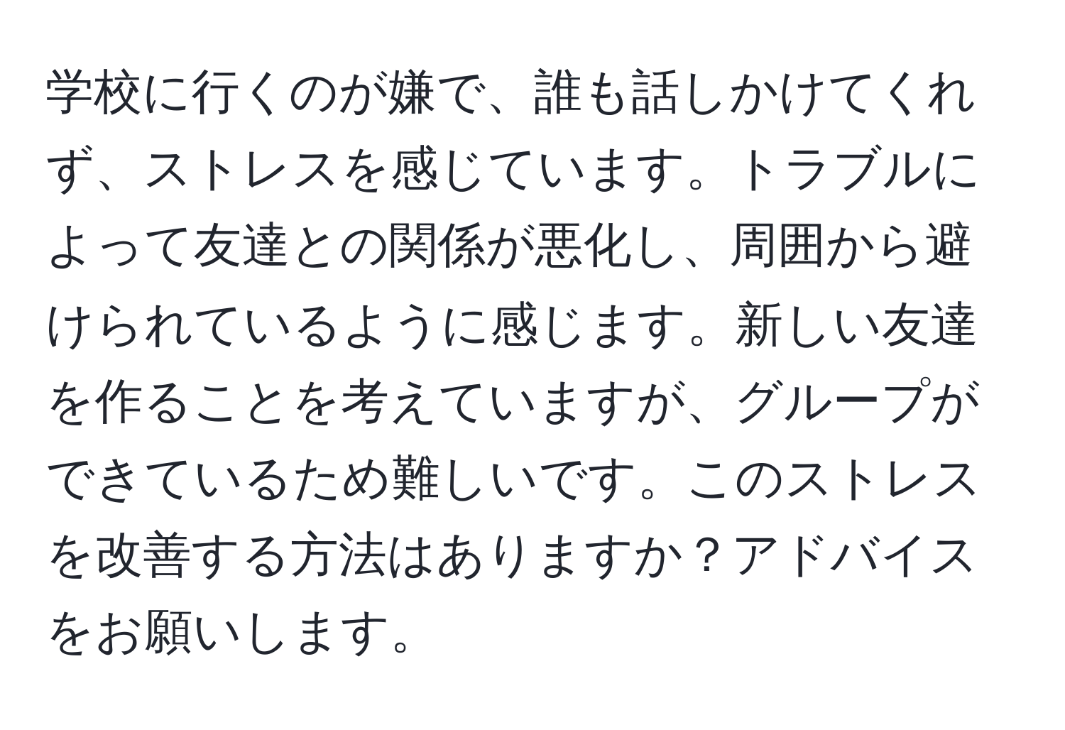 学校に行くのが嫌で、誰も話しかけてくれず、ストレスを感じています。トラブルによって友達との関係が悪化し、周囲から避けられているように感じます。新しい友達を作ることを考えていますが、グループができているため難しいです。このストレスを改善する方法はありますか？アドバイスをお願いします。