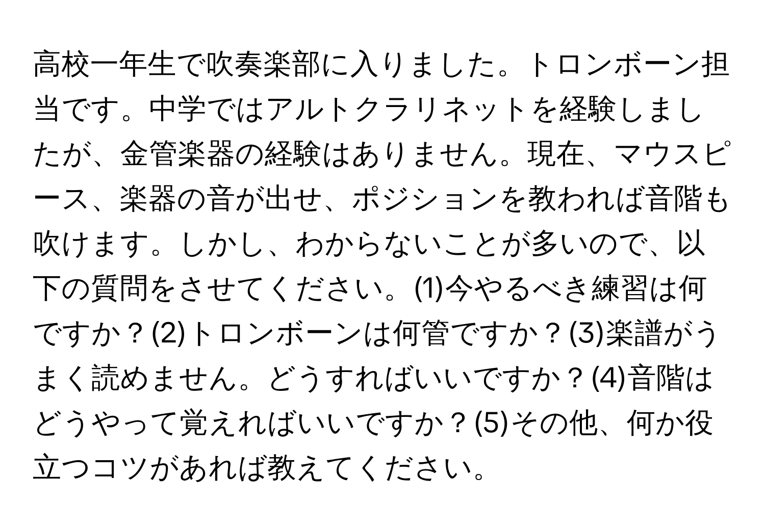 高校一年生で吹奏楽部に入りました。トロンボーン担当です。中学ではアルトクラリネットを経験しましたが、金管楽器の経験はありません。現在、マウスピース、楽器の音が出せ、ポジションを教われば音階も吹けます。しかし、わからないことが多いので、以下の質問をさせてください。(1)今やるべき練習は何ですか？(2)トロンボーンは何管ですか？(3)楽譜がうまく読めません。どうすればいいですか？(4)音階はどうやって覚えればいいですか？(5)その他、何か役立つコツがあれば教えてください。