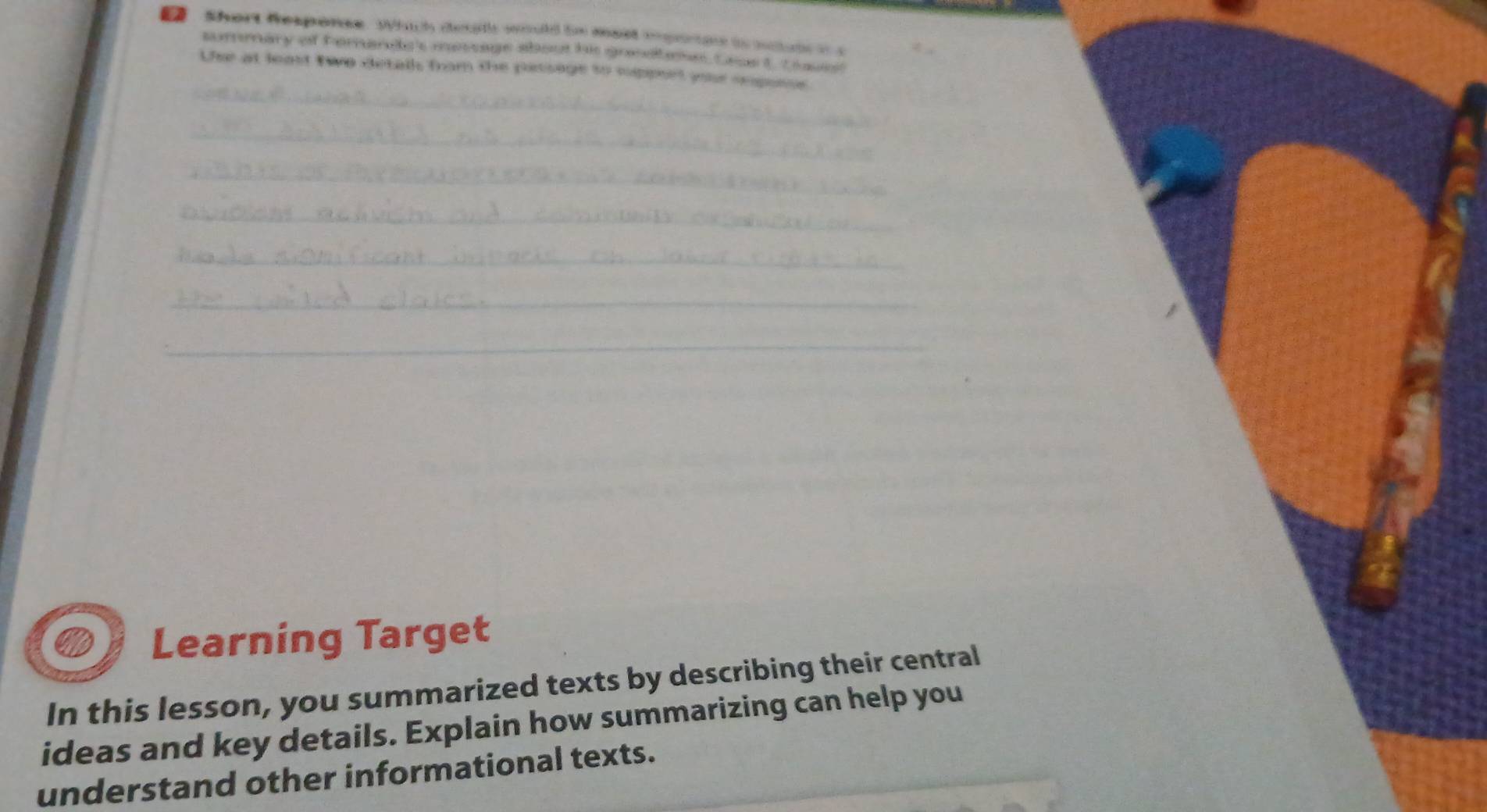 Short Response. Wich desat would io mest enporoe io nctute o s 
summary of horarac's message about his great an tast, L a 
_ 
Use at least two detall from the passage to support yue sesone 
_ 
_ 
_ 
_ 
_ 
_ 
Learning Target 
In this lesson, you summarized texts by describing their central 
ideas and key details. Explain how summarizing can help you 
understand other informational texts.