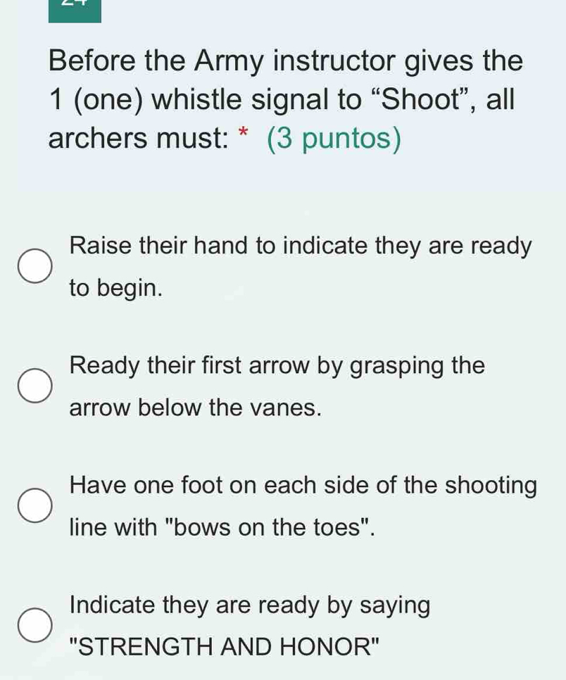 Before the Army instructor gives the
1 (one) whistle signal to “Shoot”, all
archers must: * (3 puntos)
Raise their hand to indicate they are ready
to begin.
Ready their first arrow by grasping the
arrow below the vanes.
Have one foot on each side of the shooting
line with "bows on the toes".
Indicate they are ready by saying
"STRENGTH AND HONOR"