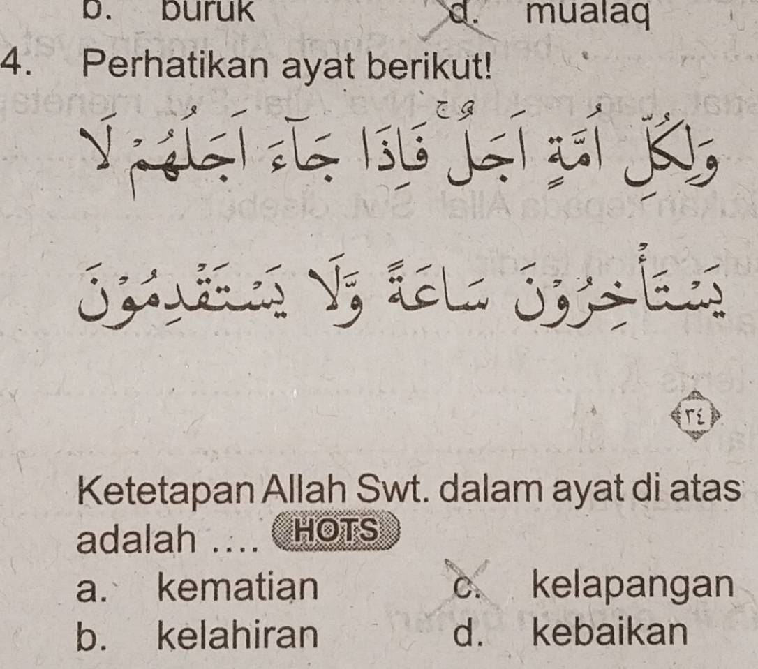 b. buruk d. mualaq
4. Perhatikan ayat berikut!
Le jeí cí K
Spuies V; tl Syles
Tí
Ketetapan Allah Swt. dalam ayat di atas
adalah … ( HOTS
a. kematian c. kelapangan
b. kelahiran d. kebaikan