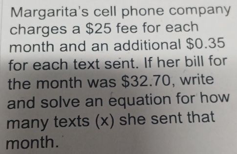 Margarita's cell phone company 
charges a $25 fee for each 
month and an additional $0.35
for each text sent. If her bill for 
the month was $32.70, write 
and solve an equation for how 
many texts (x) she sent that 
month.