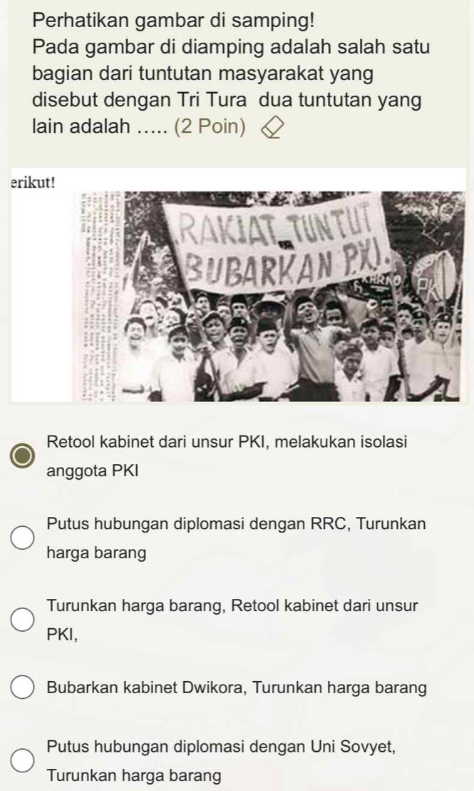 Perhatikan gambar di samping!
Pada gambar di diamping adalah salah satu
bagian dari tuntutan masyarakat yang
disebut dengan Tri Tura dua tuntutan yang
lain adalah ..... (2 Poin)
erikut!
Retool kabinet dari unsur PKI, melakukan isolasi
anggota PKI
Putus hubungan diplomasi dengan RRC, Turunkan
harga barang
Turunkan harga barang, Retool kabinet dari unsur
PKI,
Bubarkan kabinet Dwikora, Turunkan harga barang
Putus hubungan diplomasi dengan Uni Sovyet,
Turunkan harga barang