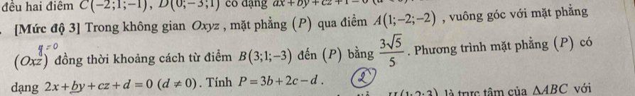 đều hai điểm C(-2;1;-1), D(0;-3;1) có dạng ax+by+cz+1-0
[Mức độ 3] Trong không gian Oxyz , mặt phẳng (P) qua điểm A(1;-2;-2) , vuông góc với mặt phẳng
(Oxz) đồng thời khoảng cách từ điểm B(3;1;-3) đến (P) bằng  3sqrt(5)/5 . Phương trình mặt phẳng (P) có 
dạng 2x+_ by+cz+d=0(d!= 0). Tính P=3b+2c-d. I với
(1,2,2) là tric tâm của △ ABC