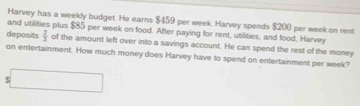 Harvey has a weekly budget. He earns $459 per week. Harvey spends $200 per week on rent 
deposits and utilities plus $85 per week on food. After paying for rent, utilities, and food, Harvey
 2/3  of the amount left over into a savings account. He can spend the rest of the money 
on entertainment. How much money does Harvey have to spend on entertainment per week? 
overline □ 