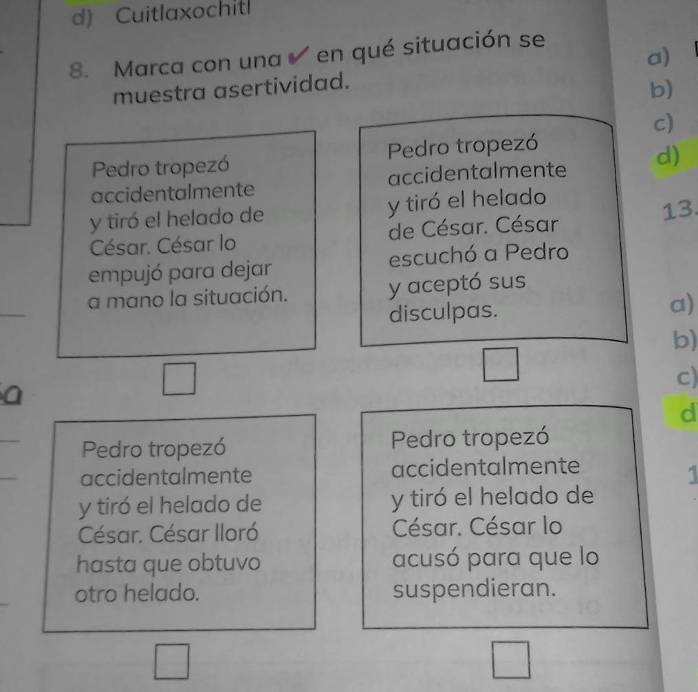 Cuitlaxochitl
8. Marca con una en qué situación se
muestra asertividad. a)
b)
c)
Pedro tropezó Pedro tropezó
d)
accidentalmente accidentalmente
y tiró el helado de y tiró el helado
13.
César. César lo de César. César
empujó para dejar escuchó a Pedro
a mano la situación. y aceptó sus
disculpas. a)
b)
c)
a
d
_
Pedro tropezó Pedro tropezó
_
accidentalmente accidentalmente
. 
y tiró el helado de y tiró el helado de
César. César Iloró César. César lo
hasta que obtuvo acusó para que lo
otro helado. suspendieran.