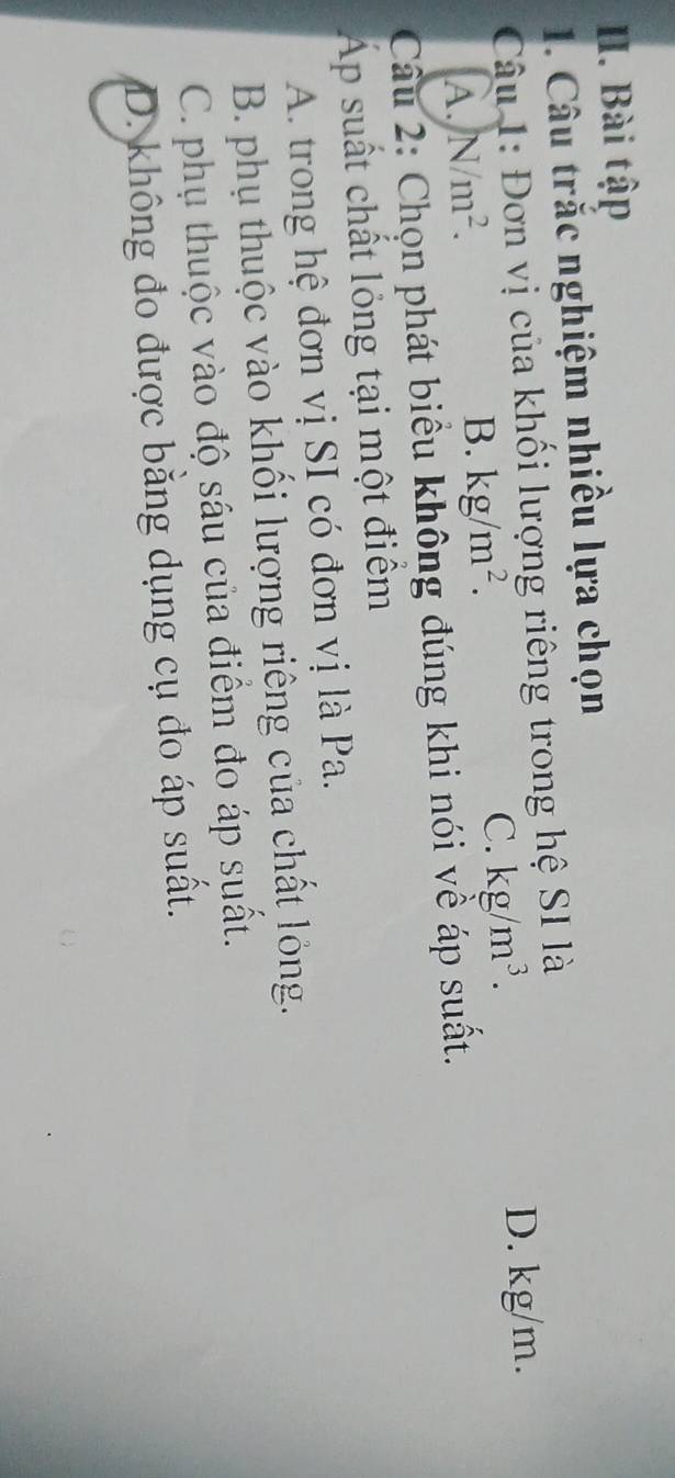 Bài tập
1. Câu trắc nghiệm nhiều lựa chọn
Câu 1: Đơn vị của khối lượng riêng trong hệ SI là
D. kg/m.
A. N/m^2.
B. kg/m^2.
C. kg/m^3. 
Câu 2: Chọn phát biểu không đúng khi nói về áp suất.
Áp suất chất lỏng tại một điểm
A. trong hệ đơn vị SI có đơn vị là Pa.
B. phụ thuộc vào khối lượng riêng của chất lỏng.
C. phụ thuộc vào độ sâu của điểm đo áp suất.
D. không đo được bằng dụng cụ đo áp suất.