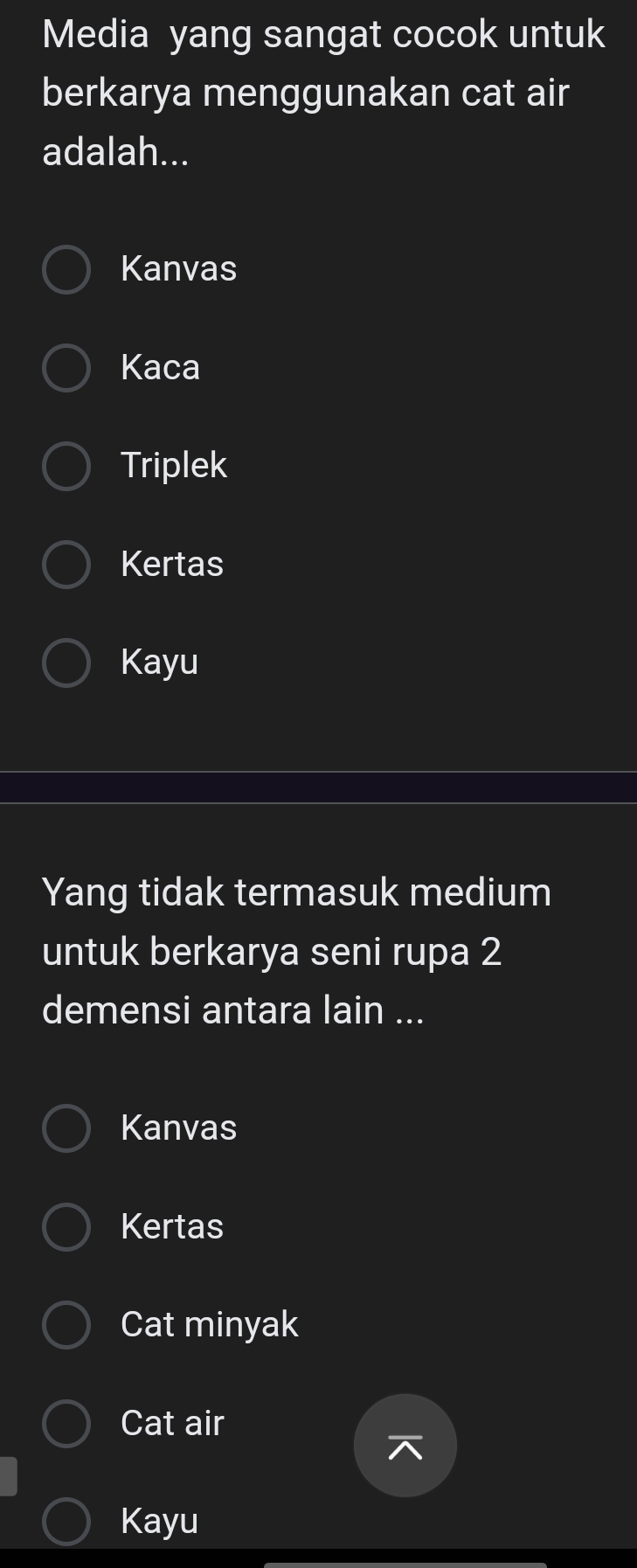 Media yang sangat cocok untuk
berkarya menggunakan cat air
adalah...
Kanvas
Kaca
Triplek
Kertas
Kayu
Yang tidak termasuk medium
untuk berkarya seni rupa 2
demensi antara lain ...
Kanvas
Kertas
Cat minyak
Cat air
Kayu