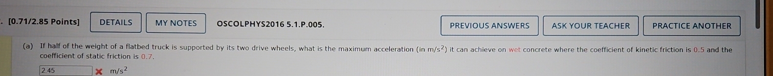 DETAILS MY NOTES OSCOLPHYS2016 5.1.P.005. PREVIOUS ANSWERS ASK YOUR TEACHER PRACTICE ANOTHER 
(a) If half of the weight of a flatbed truck is supported by its two drive wheels, what is the maximum acceleration (inm/s^2) ) it can achieve on wet concrete where the coefficient of kinetic friction is 0.5 and the 
coefficient of static friction is 0.7.
2.45 m/s^2