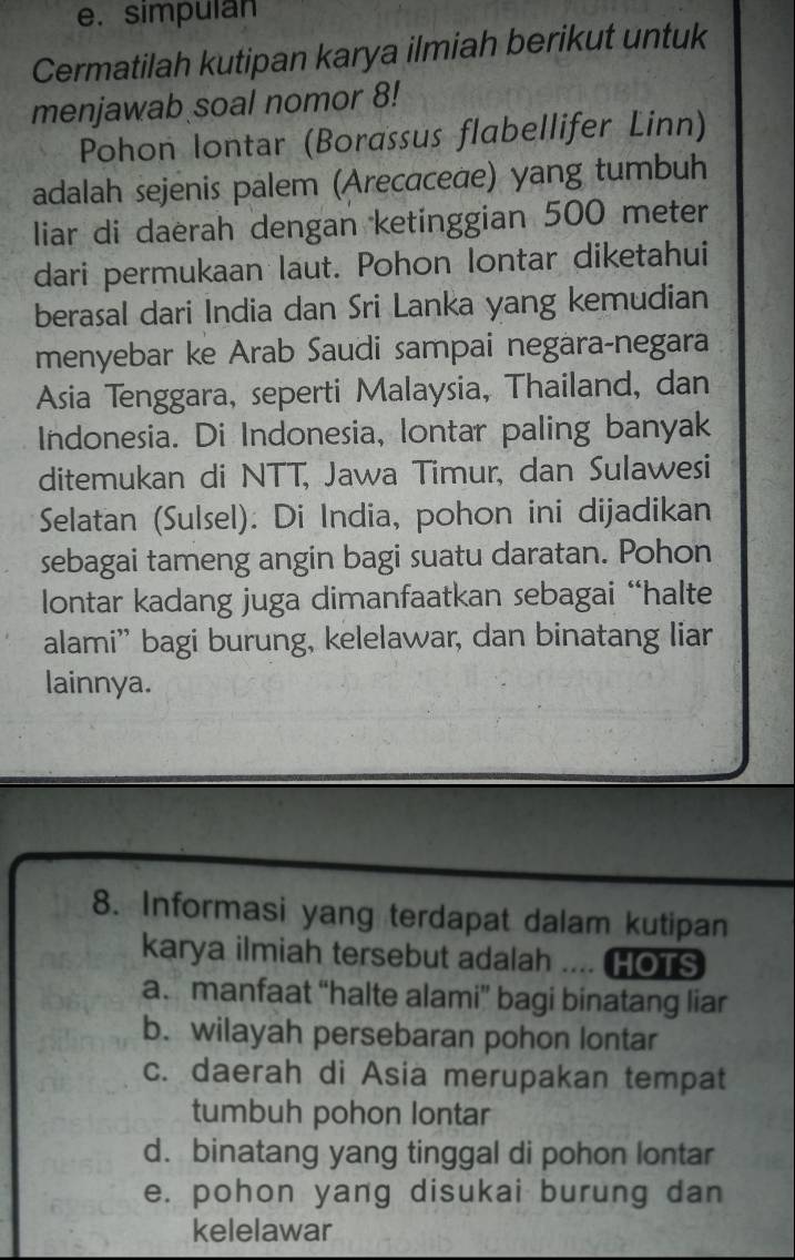 simpulan
Cermatilah kutipan karya ilmiah berikut untuk
menjawab soal nomor 8!
Pohon Iontar (Borassus flabellifer Linn)
adalah sejenis palem (Arecaceae) yang tumbuh
liar di daerah dengan ketinggian 500 meter
dari permukaan laut. Pohon lontar diketahui
berasal dari India dan Sri Lanka yang kemudian
menyebar ke Arab Saudi sampai negara-negara
Asia Tenggara, seperti Malaysia, Thailand, dan
Indonesia. Di Indonesia, lontar paling banyak
ditemukan di NTT, Jawa Timur, dan Sulawesi
Selatan (Sulsel). Di India, pohon ini dijadikan
sebagai tameng angin bagi suatu daratan. Pohon
lontar kadang juga dimanfaatkan sebagai “halte
alami”' bagi burung, kelelawar, dan binatang liar
lainnya.
8. Informasi yang terdapat dalam kutipan
karya ilmiah tersebut adalah .... HOTS
a. manfaat “halte alami” bagi binatang liar
b. wilayah persebaran pohon lontar
c. daerah di Asia merupakan tempat
tumbuh pohon lontar
d. binatang yang tinggal di pohon lontar
e. pohon yang disukai burung dan
kelelawar